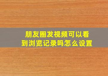 朋友圈发视频可以看到浏览记录吗怎么设置