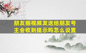 朋友圈视频发送给朋友号主会收到提示吗怎么设置