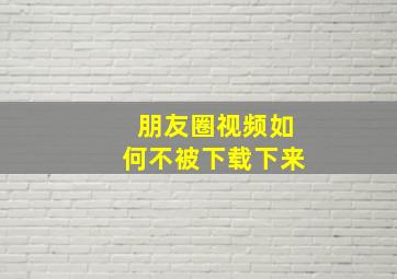 朋友圈视频如何不被下载下来