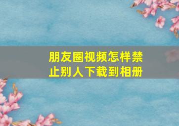 朋友圈视频怎样禁止别人下载到相册