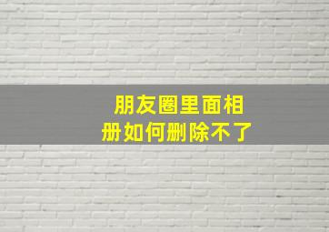 朋友圈里面相册如何删除不了