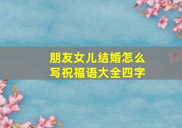 朋友女儿结婚怎么写祝福语大全四字