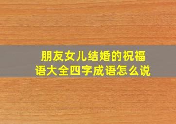 朋友女儿结婚的祝福语大全四字成语怎么说