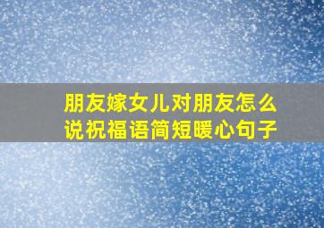 朋友嫁女儿对朋友怎么说祝福语简短暖心句子