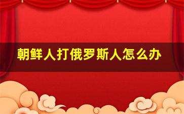 朝鲜人打俄罗斯人怎么办