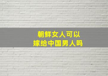 朝鲜女人可以嫁给中国男人吗