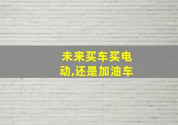 未来买车买电动,还是加油车