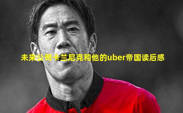 未来公司卡兰尼克和他的uber帝国读后感