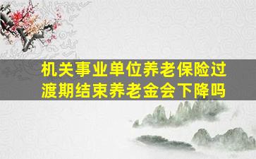 机关事业单位养老保险过渡期结束养老金会下降吗