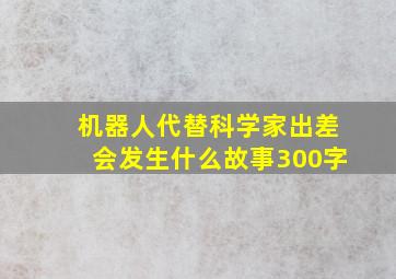 机器人代替科学家出差会发生什么故事300字