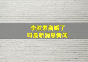 李胜素离婚了吗最新消息新闻