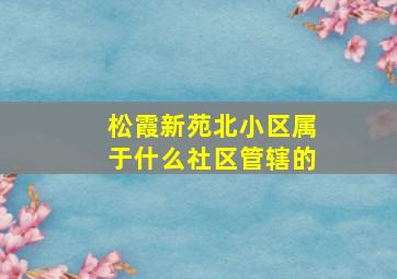 松霞新苑北小区属于什么社区管辖的