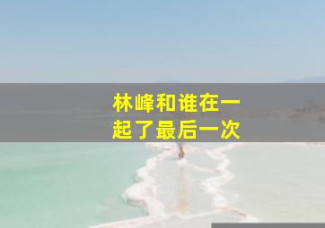 林峰和谁在一起了最后一次