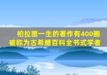 柏拉图一生的著作有400圈被称为古希腊百科全书式学者