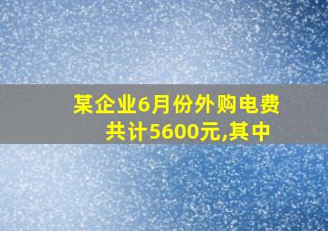 某企业6月份外购电费共计5600元,其中