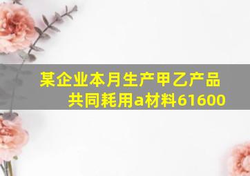 某企业本月生产甲乙产品共同耗用a材料61600