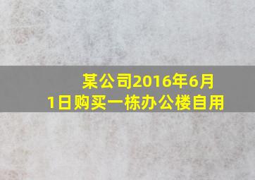 某公司2016年6月1日购买一栋办公楼自用