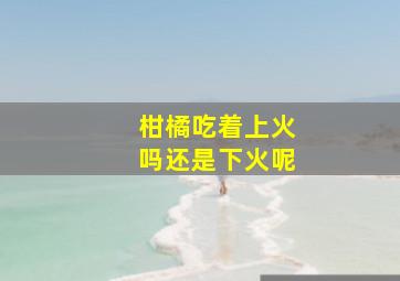 柑橘吃着上火吗还是下火呢