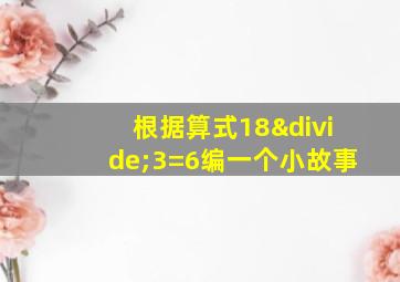 根据算式18÷3=6编一个小故事