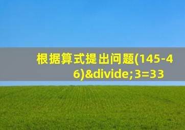 根据算式提出问题(145-46)÷3=33