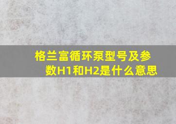 格兰富循环泵型号及参数H1和H2是什么意思