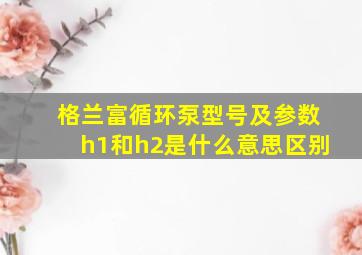 格兰富循环泵型号及参数h1和h2是什么意思区别