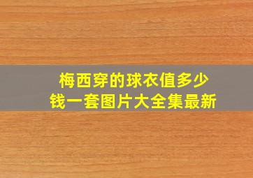 梅西穿的球衣值多少钱一套图片大全集最新