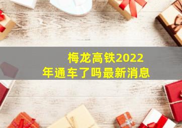 梅龙高铁2022年通车了吗最新消息