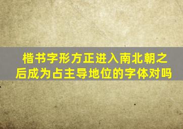 楷书字形方正进入南北朝之后成为占主导地位的字体对吗