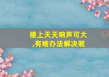 楼上天天响声可大,有啥办法解决呢