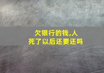 欠银行的钱,人死了以后还要还吗