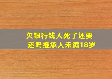 欠银行钱人死了还要还吗继承人未满18岁