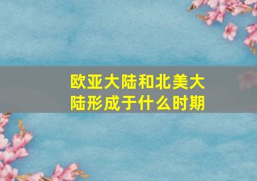 欧亚大陆和北美大陆形成于什么时期