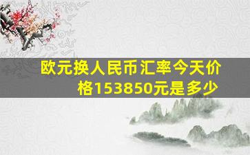 欧元换人民币汇率今天价格153850元是多少