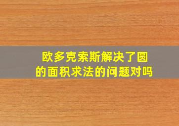 欧多克索斯解决了圆的面积求法的问题对吗