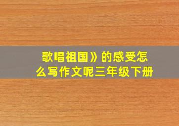 歌唱祖国》的感受怎么写作文呢三年级下册