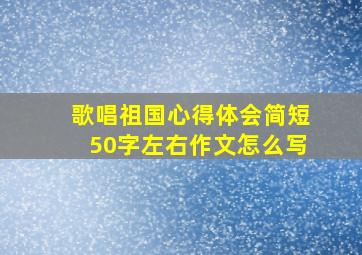 歌唱祖国心得体会简短50字左右作文怎么写