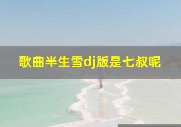 歌曲半生雪dj版是七叔呢