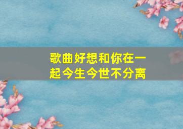 歌曲好想和你在一起今生今世不分离