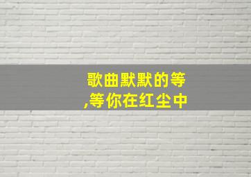 歌曲默默的等,等你在红尘中