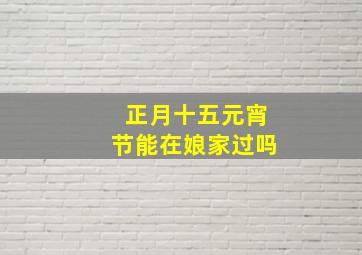 正月十五元宵节能在娘家过吗