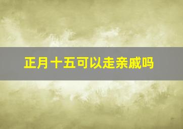 正月十五可以走亲戚吗