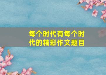 每个时代有每个时代的精彩作文题目