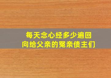 每天念心经多少遍回向给父亲的冤亲债主们