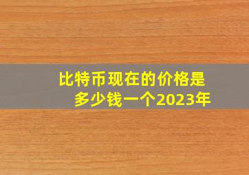 比特币现在的价格是多少钱一个2023年