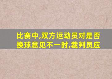 比赛中,双方运动员对是否换球意见不一时,裁判员应