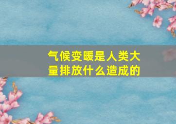 气候变暖是人类大量排放什么造成的