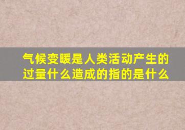 气候变暖是人类活动产生的过量什么造成的指的是什么