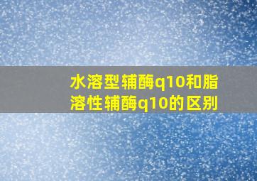 水溶型辅酶q10和脂溶性辅酶q10的区别