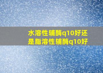 水溶性辅酶q10好还是脂溶性辅酶q10好